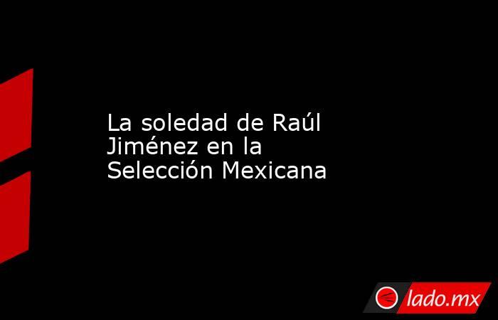 La soledad de Raúl Jiménez en la Selección Mexicana. Noticias en tiempo real