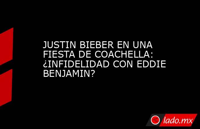 JUSTIN BIEBER EN UNA FIESTA DE COACHELLA: ¿INFIDELIDAD CON EDDIE BENJAMIN?. Noticias en tiempo real