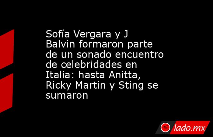 Sofía Vergara y J Balvin formaron parte de un sonado encuentro de celebridades en Italia: hasta Anitta, Ricky Martin y Sting se sumaron. Noticias en tiempo real