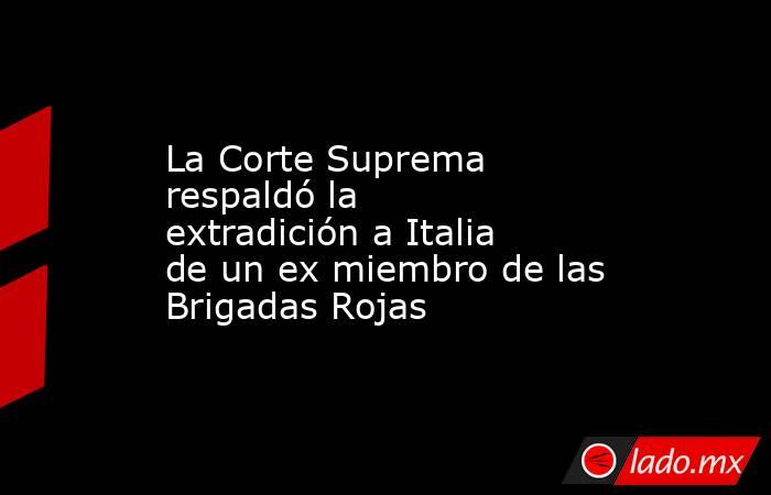 La Corte Suprema respaldó la extradición a Italia de un ex miembro de las Brigadas Rojas . Noticias en tiempo real