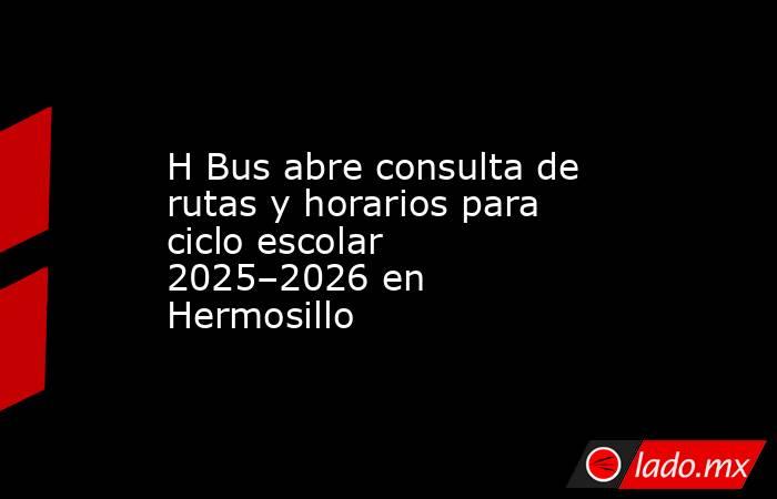 H Bus abre consulta de rutas y horarios para ciclo escolar 2025–2026 en Hermosillo. Noticias en tiempo real