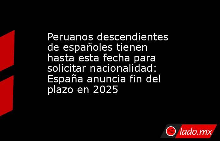 Peruanos descendientes de españoles tienen hasta esta fecha para solicitar nacionalidad: España anuncia fin del plazo en 2025. Noticias en tiempo real