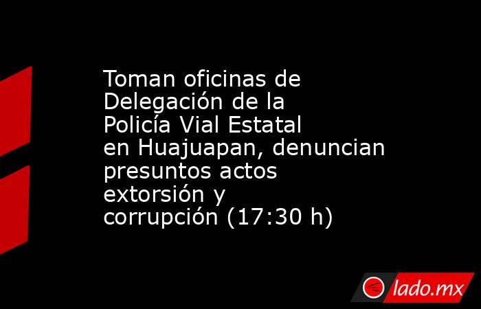 Toman oficinas de Delegación de la Policía Vial Estatal en Huajuapan, denuncian presuntos actos extorsión y corrupción (17:30 h). Noticias en tiempo real