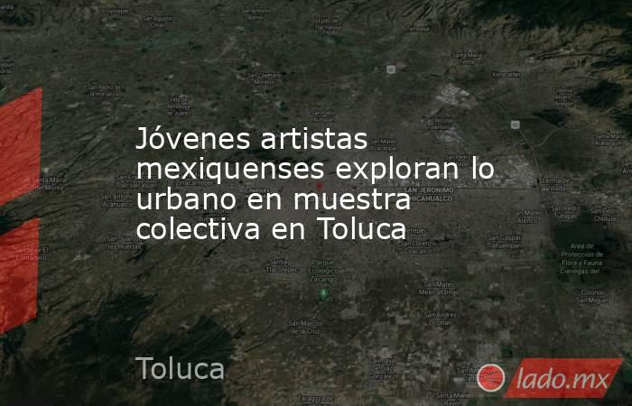 Jóvenes artistas mexiquenses exploran lo urbano en muestra colectiva en Toluca. Noticias en tiempo real