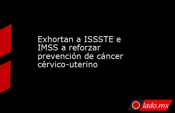 Exhortan a ISSSTE e IMSS a reforzar prevención de cáncer cérvico-uterino. Noticias en tiempo real