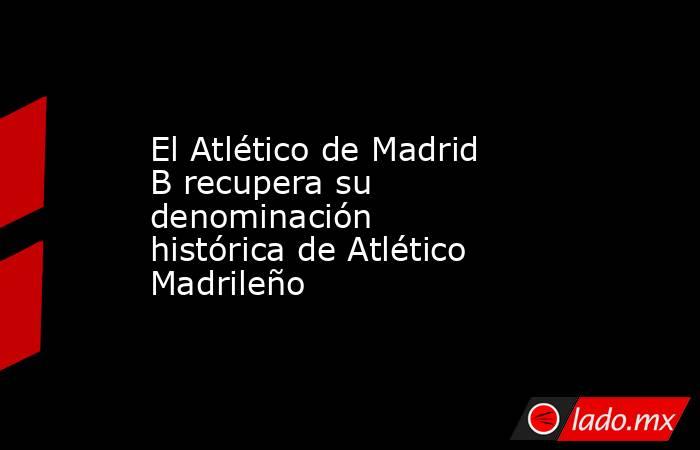 El Atlético de Madrid B recupera su denominación histórica de Atlético Madrileño. Noticias en tiempo real