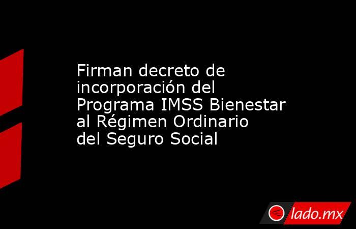Firman decreto de incorporación del Programa IMSS Bienestar al Régimen Ordinario del Seguro Social. Noticias en tiempo real