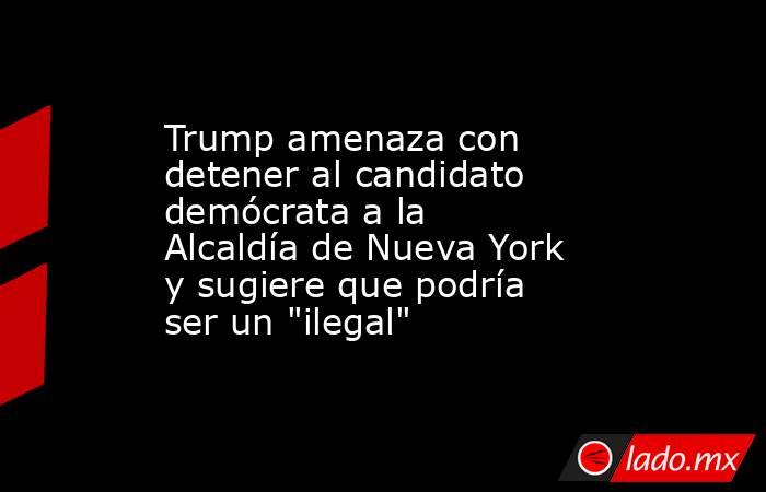 Trump amenaza con detener al candidato demócrata a la Alcaldía de Nueva York y sugiere que podría ser un 