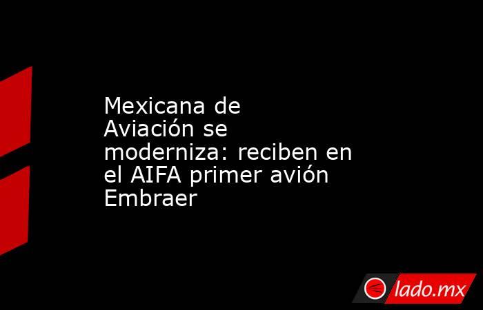 Mexicana de Aviación se moderniza: reciben en el AIFA primer avión Embraer. Noticias en tiempo real