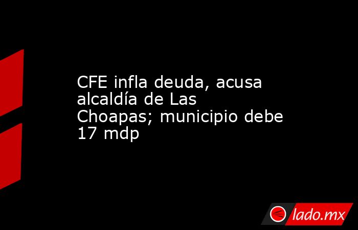CFE infla deuda, acusa alcaldía de Las Choapas; municipio debe 17 mdp. Noticias en tiempo real