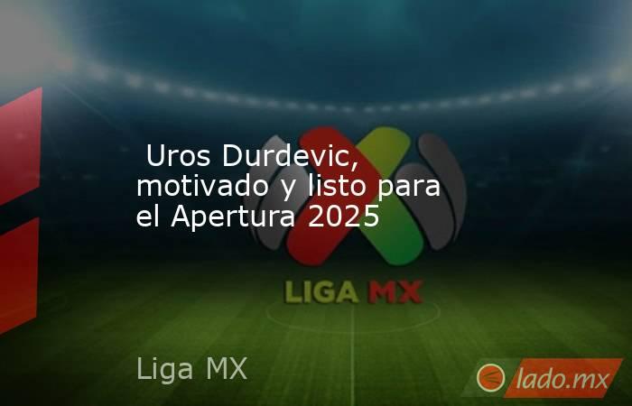  Uros Durdevic, motivado y listo para el Apertura 2025. Noticias en tiempo real