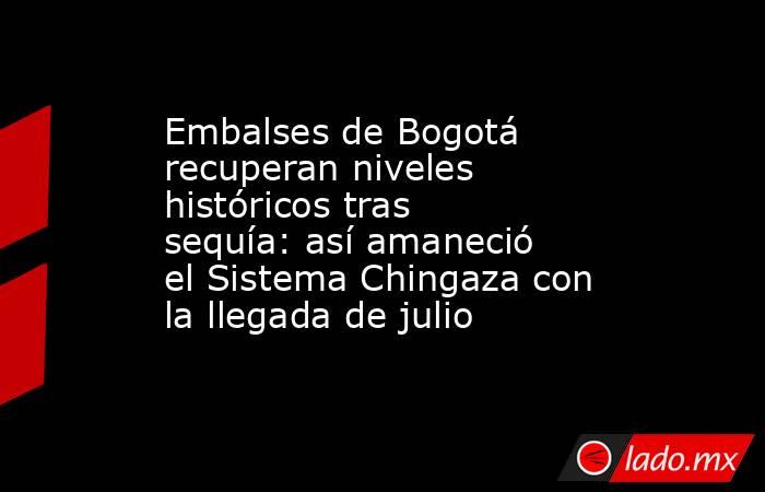 Embalses de Bogotá recuperan niveles históricos tras sequía: así amaneció el Sistema Chingaza con la llegada de julio . Noticias en tiempo real