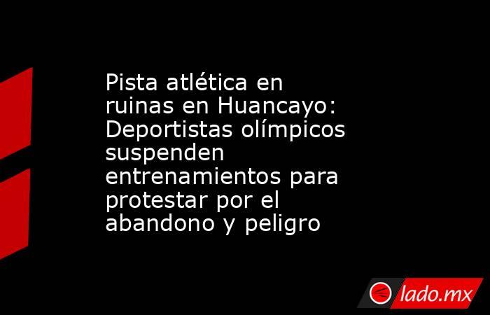 Pista atlética en ruinas en Huancayo: Deportistas olímpicos suspenden entrenamientos para protestar por el abandono y peligro. Noticias en tiempo real