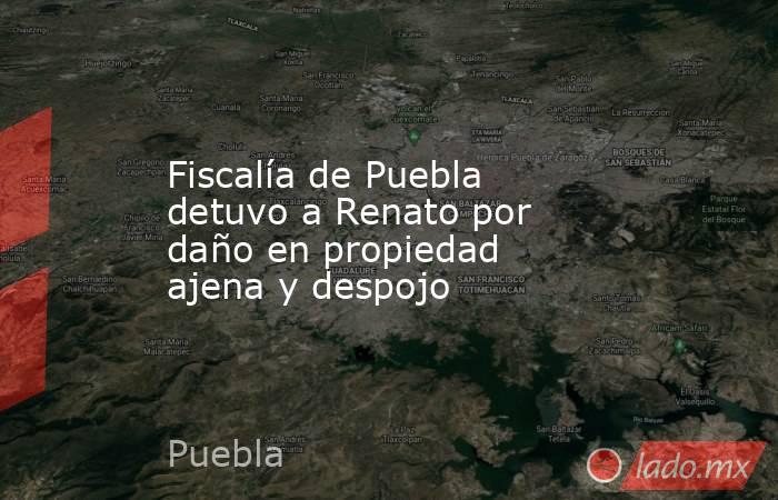 Fiscalía de Puebla detuvo a Renato por daño en propiedad ajena y despojo. Noticias en tiempo real