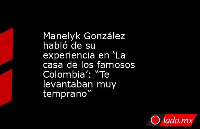 Manelyk González habló de su experiencia en ‘La casa de los famosos Colombia’: “Te levantaban muy temprano”. Noticias en tiempo real