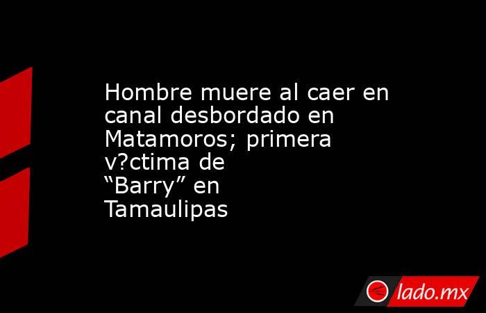 Hombre muere al caer en canal desbordado en Matamoros; primera v?ctima de “Barry” en Tamaulipas. Noticias en tiempo real