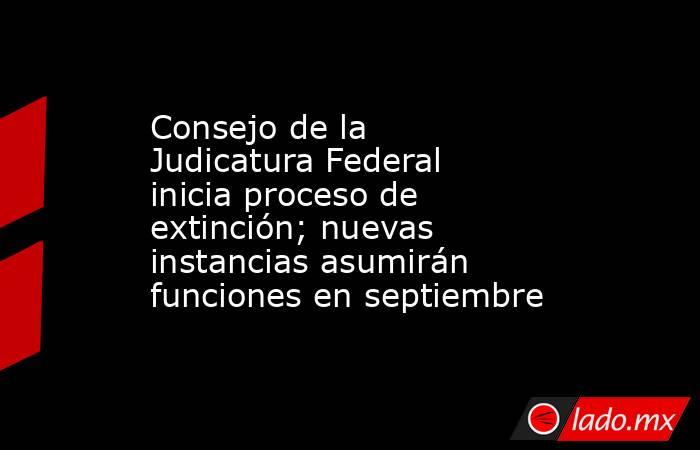 Consejo de la Judicatura Federal inicia proceso de extinción; nuevas instancias asumirán funciones en septiembre. Noticias en tiempo real