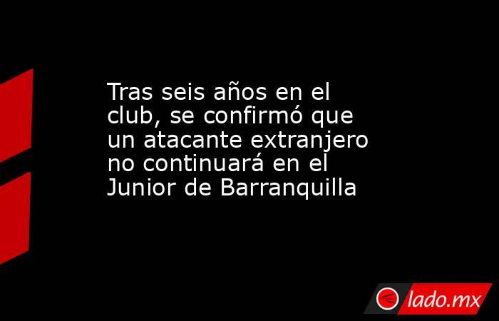 Tras seis años en el club, se confirmó que un atacante extranjero no continuará en el Junior de Barranquilla  . Noticias en tiempo real