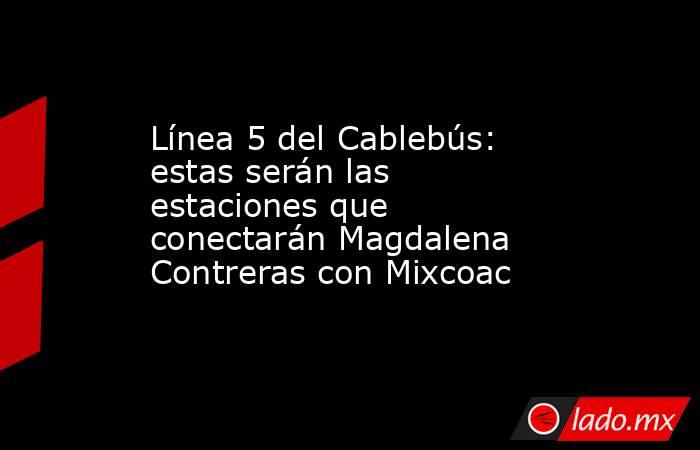 Línea 5 del Cablebús: estas serán las estaciones que conectarán Magdalena Contreras con Mixcoac. Noticias en tiempo real