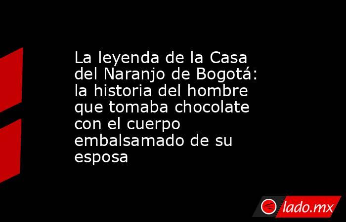 La leyenda de la Casa del Naranjo de Bogotá: la historia del hombre que tomaba chocolate con el cuerpo embalsamado de su esposa . Noticias en tiempo real