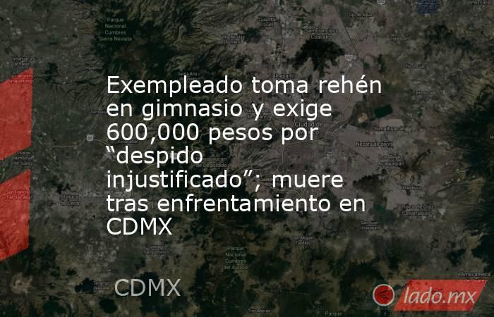 Exempleado toma rehén en gimnasio y exige 600,000 pesos por “despido injustificado”; muere tras enfrentamiento en CDMX. Noticias en tiempo real