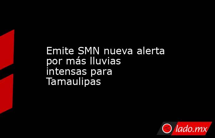 Emite SMN nueva alerta por más lluvias intensas para Tamaulipas. Noticias en tiempo real