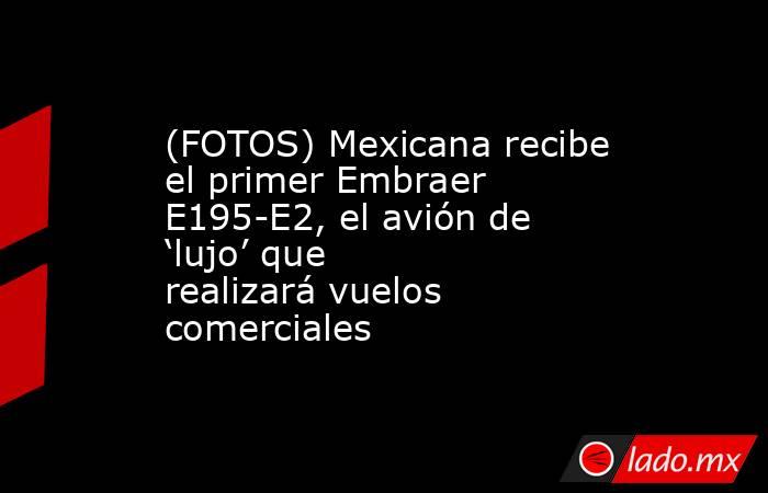 (FOTOS) Mexicana recibe el primer Embraer E195-E2, el avión de ‘lujo’ que realizará vuelos comerciales . Noticias en tiempo real