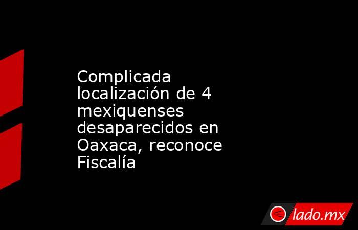 Complicada localización de 4 mexiquenses desaparecidos en Oaxaca, reconoce Fiscalía. Noticias en tiempo real