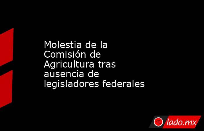 Molestia de la Comisión de Agricultura tras ausencia de legisladores federales. Noticias en tiempo real