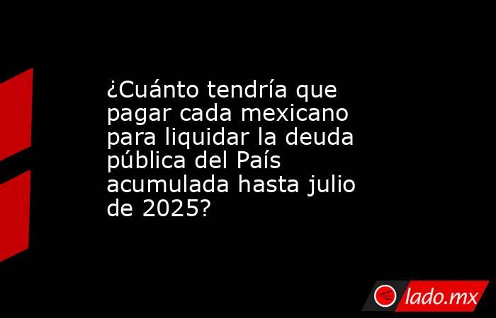 ¿Cuánto tendría que pagar cada mexicano para liquidar la deuda pública del País acumulada hasta julio de 2025?. Noticias en tiempo real