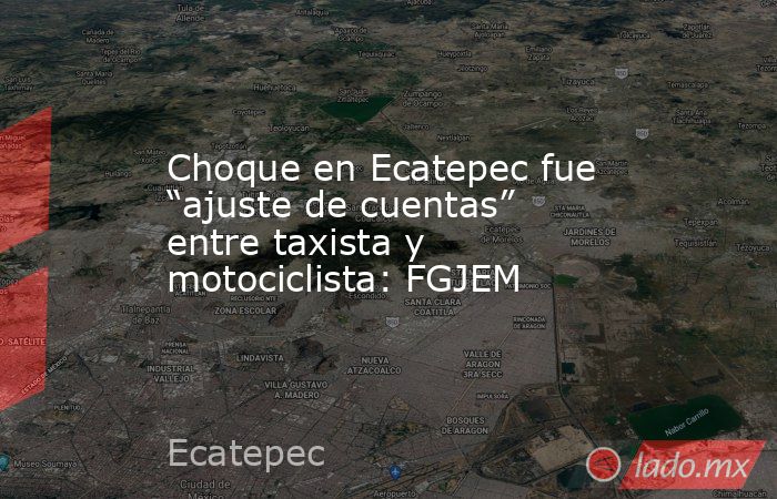 Choque en Ecatepec fue “ajuste de cuentas” entre taxista y motociclista: FGJEM. Noticias en tiempo real