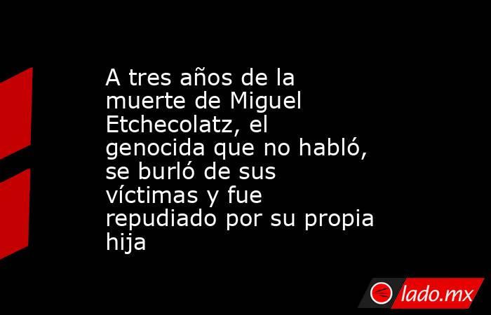 A tres años de la muerte de Miguel Etchecolatz, el genocida que no habló, se burló de sus víctimas y fue repudiado por su propia hija. Noticias en tiempo real