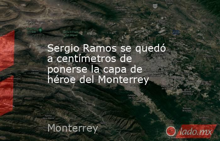 Sergio Ramos se quedó a centímetros de ponerse la capa de héroe del Monterrey. Noticias en tiempo real