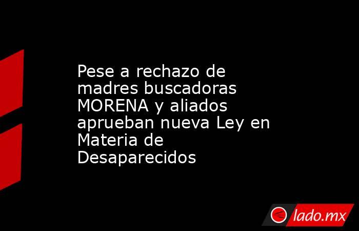 Pese a rechazo de madres buscadoras MORENA y aliados aprueban nueva Ley en Materia de Desaparecidos. Noticias en tiempo real