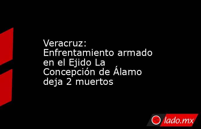 Veracruz: Enfrentamiento armado en el Ejido La Concepción de Álamo deja 2 muertos. Noticias en tiempo real