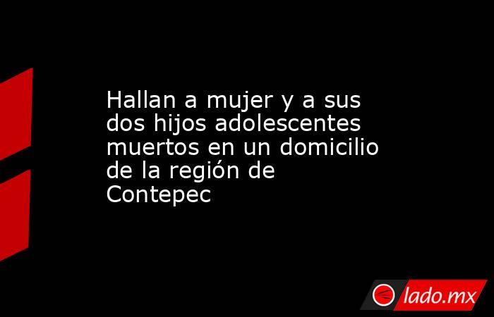 Hallan a mujer y a sus dos hijos adolescentes muertos en un domicilio de la región de Contepec. Noticias en tiempo real