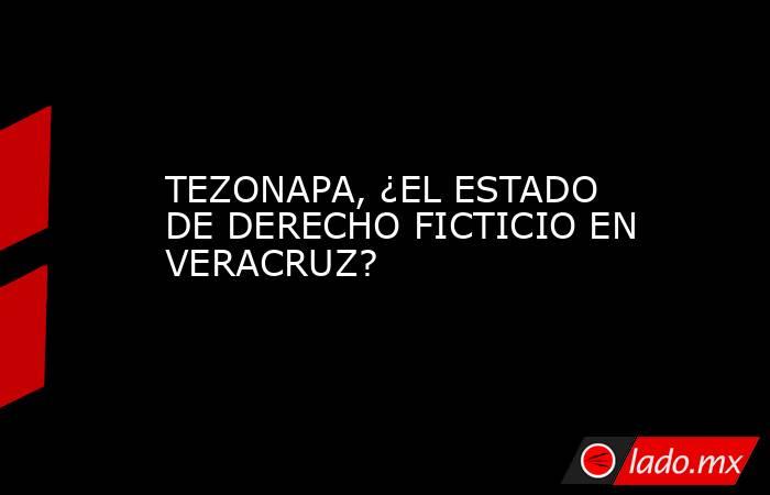 TEZONAPA, ¿EL ESTADO DE DERECHO FICTICIO EN VERACRUZ?. Noticias en tiempo real