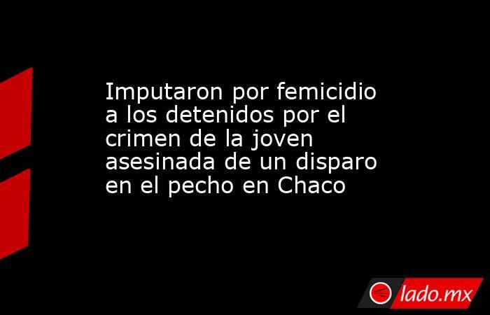 Imputaron por femicidio a los detenidos por el crimen de la joven asesinada de un disparo en el pecho en Chaco. Noticias en tiempo real