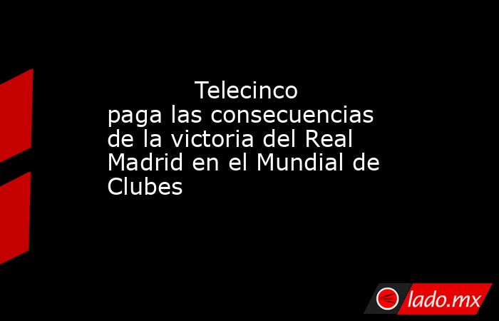                                                                                    Telecinco paga las consecuencias de la victoria del Real Madrid en el Mundial de Clubes                                                                               . Noticias en tiempo real