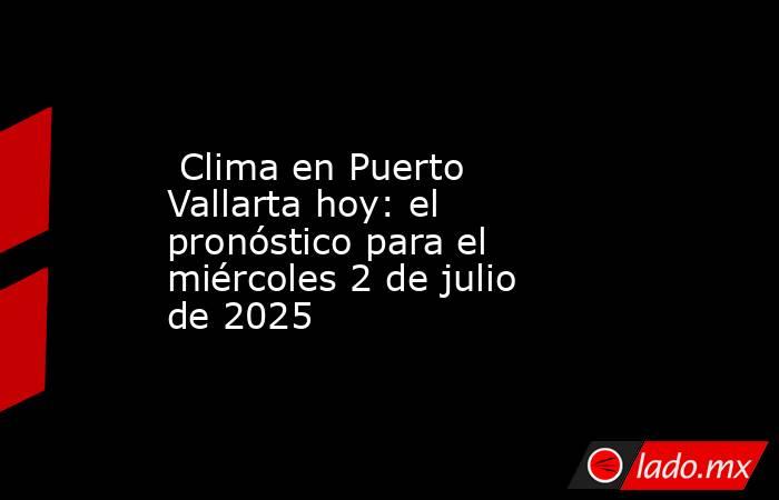  Clima en Puerto Vallarta hoy: el pronóstico para el miércoles 2 de julio de 2025. Noticias en tiempo real