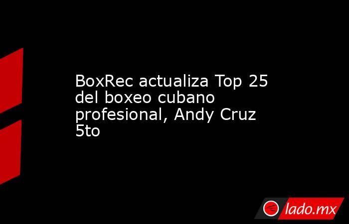 BoxRec actualiza Top 25 del boxeo cubano profesional, Andy Cruz 5to. Noticias en tiempo real