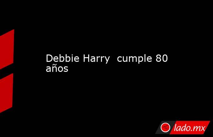 Debbie Harry  cumple 80 años. Noticias en tiempo real