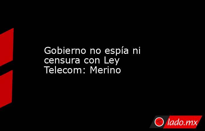 Gobierno no espía ni censura con Ley Telecom: Merino. Noticias en tiempo real