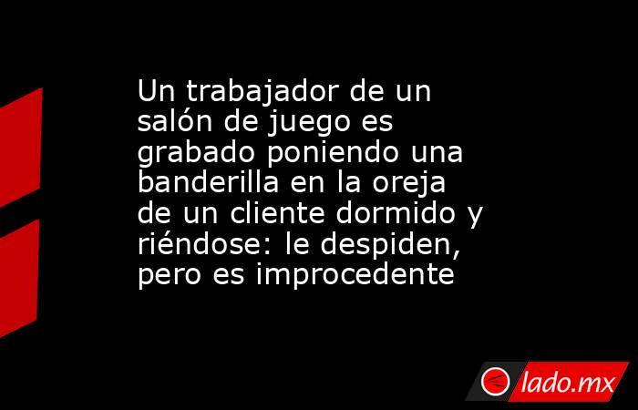 Un trabajador de un salón de juego es grabado poniendo una banderilla en la oreja de un cliente dormido y riéndose: le despiden, pero es improcedente. Noticias en tiempo real