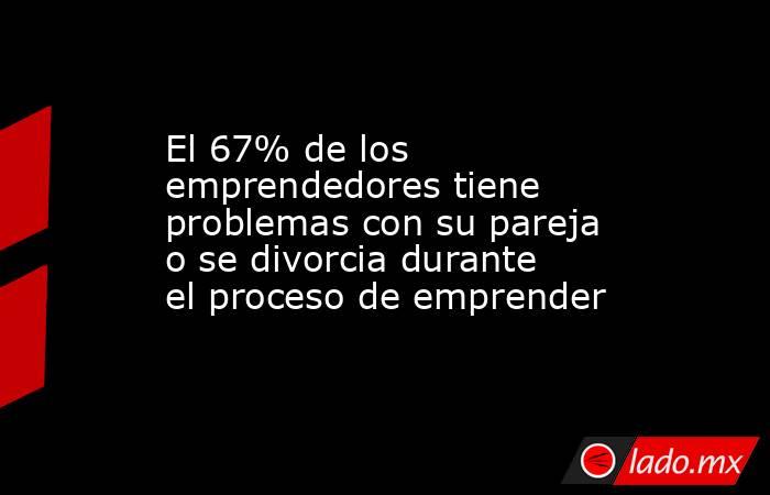 El 67% de los emprendedores tiene problemas con su pareja o se divorcia durante el proceso de emprender. Noticias en tiempo real