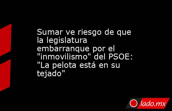 Sumar ve riesgo de que la legislatura embarranque por el 
