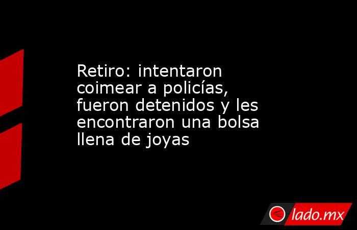 Retiro: intentaron coimear a policías, fueron detenidos y les encontraron una bolsa llena de joyas . Noticias en tiempo real