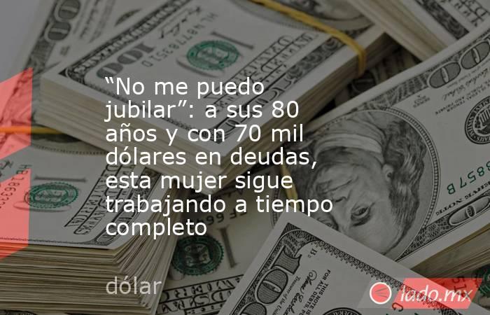 “No me puedo jubilar”: a sus 80 años y con 70 mil dólares en deudas, esta mujer sigue trabajando a tiempo completo. Noticias en tiempo real