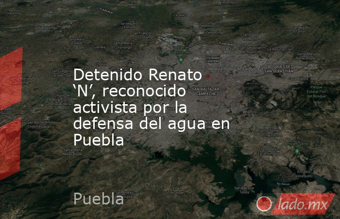 Detenido Renato ‘N’, reconocido activista por la defensa del agua en Puebla. Noticias en tiempo real