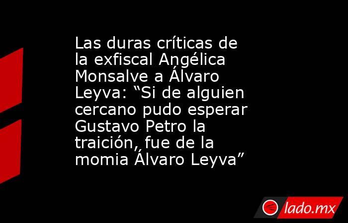 Las duras críticas de la exfiscal Angélica Monsalve a Álvaro Leyva: “Si de alguien cercano pudo esperar Gustavo Petro la traición, fue de la momia Álvaro Leyva”. Noticias en tiempo real